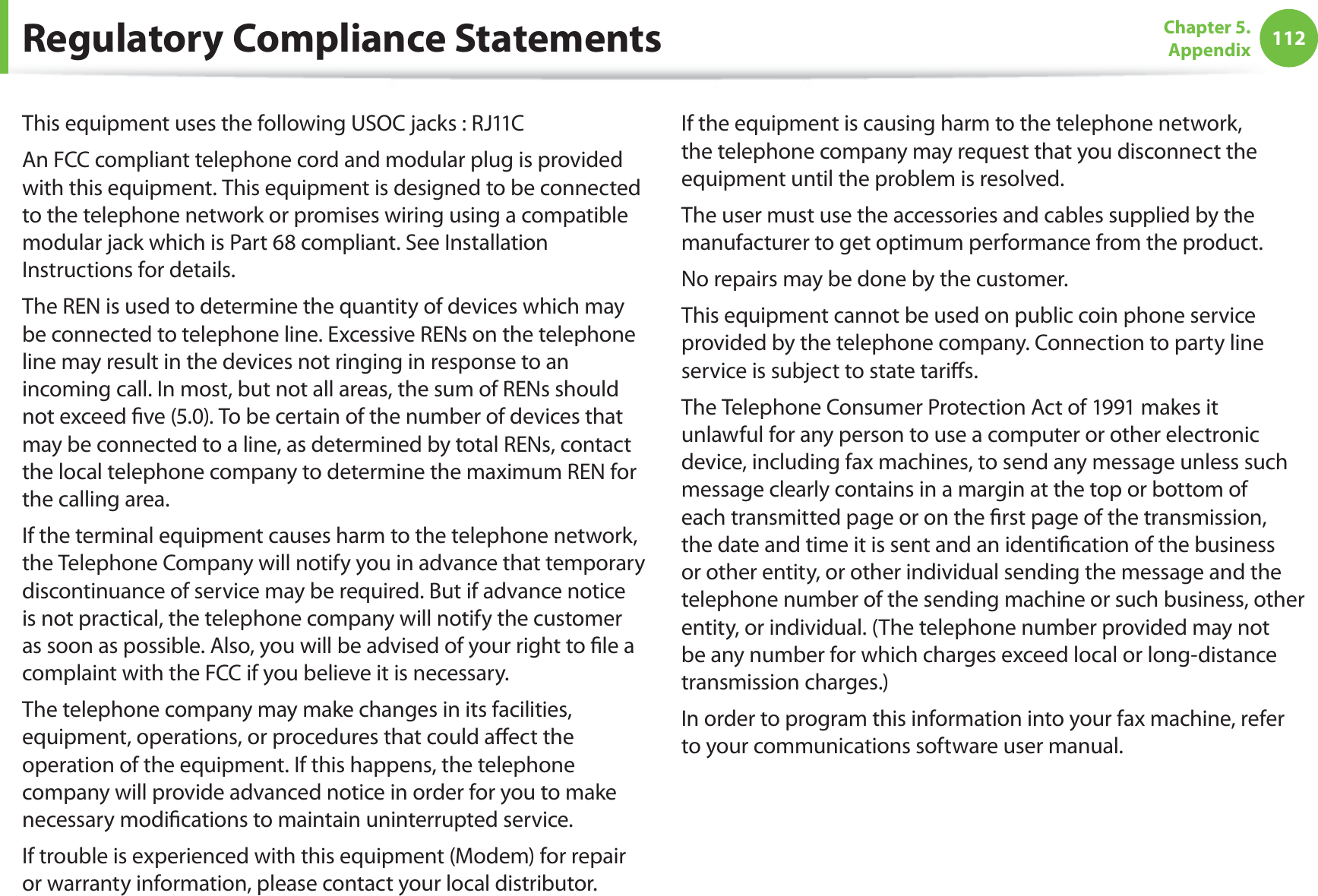 112Chapter 5.  AppendixThis equipment uses the following USOC jacks : RJ11CAn FCC compliant telephone cord and modular plug is provided with this equipment. This equipment is designed to be connected to the telephone network or promises wiring using a compatible modular jack which is Part 68 compliant. See Installation Instructions for details.The REN is used to determine the quantity of devices which may be connected to telephone line. Excessive RENs on the telephone line may result in the devices not ringing in response to an incoming call. In most, but not all areas, the sum of RENs should not exceed ve (5.0). To be certain of the number of devices that may be connected to a line, as determined by total RENs, contact the local telephone company to determine the maximum REN for the calling area.If the terminal equipment causes harm to the telephone network, the Telephone Company will notify you in advance that temporary discontinuance of service may be required. But if advance notice is not practical, the telephone company will notify the customer as soon as possible. Also, you will be advised of your right to le a complaint with the FCC if you believe it is necessary.The telephone company may make changes in its facilities, equipment, operations, or procedures that could aect the operation of the equipment. If this happens, the telephone company will provide advanced notice in order for you to make necessary modications to maintain uninterrupted service.If trouble is experienced with this equipment (Modem) for repair or warranty information, please contact your local distributor. If the equipment is causing harm to the telephone network, the telephone company may request that you disconnect the equipment until the problem is resolved.The user must use the accessories and cables supplied by the manufacturer to get optimum performance from the product.No repairs may be done by the customer.This equipment cannot be used on public coin phone service provided by the telephone company. Connection to party line service is subject to state taris.The Telephone Consumer Protection Act of 1991 makes it unlawful for any person to use a computer or other electronic device, including fax machines, to send any message unless such message clearly contains in a margin at the top or bottom of each transmitted page or on the rst page of the transmission, the date and time it is sent and an identication of the business or other entity, or other individual sending the message and the telephone number of the sending machine or such business, other entity, or individual. (The telephone number provided may not be any number for which charges exceed local or long-distance transmission charges.)In order to program this information into your fax machine, refer to your communications software user manual.Regulatory Compliance Statements