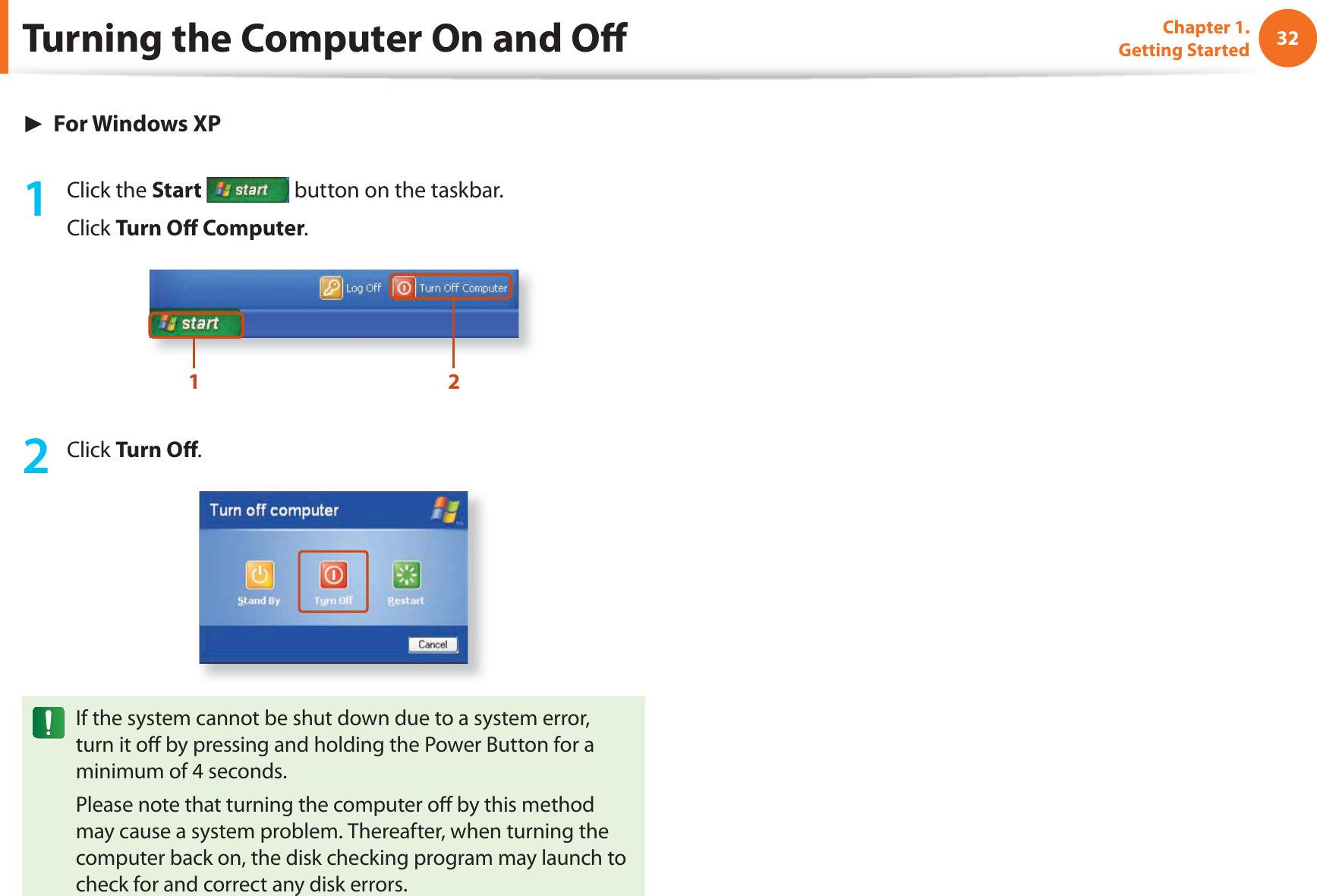 32Chapter 1. Getting Started► For Windows XP1 Click the Start  button on the taskbar.Click Turn O  Computer.1 22 Click Turn O .If the system cannot be shut down due to a system error, turn it o  by pressing and holding the Power Button for a minimum of 4 seconds.Please note that turning the computer o  by this method may cause a system problem. Thereafter, when turning the computer back on, the disk checking program may launch to check for and correct any disk errors.Turning the Computer On and O 