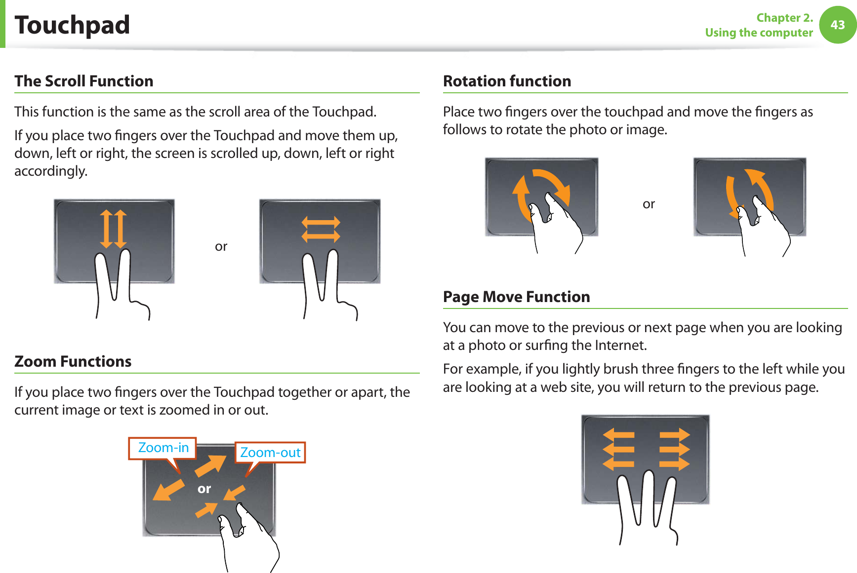 43Chapter 2.  Using the computerThe Scroll FunctionThis function is the same as the scroll area of the Touchpad.If you place two ngers over the Touchpad and move them up, down, left or right, the screen is scrolled up, down, left or right accordingly.orZoom FunctionsIf you place two ngers over the Touchpad together or apart, the current image or text is zoomed in or out.Zoom-outZoom-inorRotation functionPlace two ngers over the touchpad and move the ngers as follows to rotate the photo or image.orPage Move FunctionYou can move to the previous or next page when you are looking at a photo or surng the Internet.For example, if you lightly brush three ngers to the left while you are looking at a web site, you will return to the previous page.Touchpad