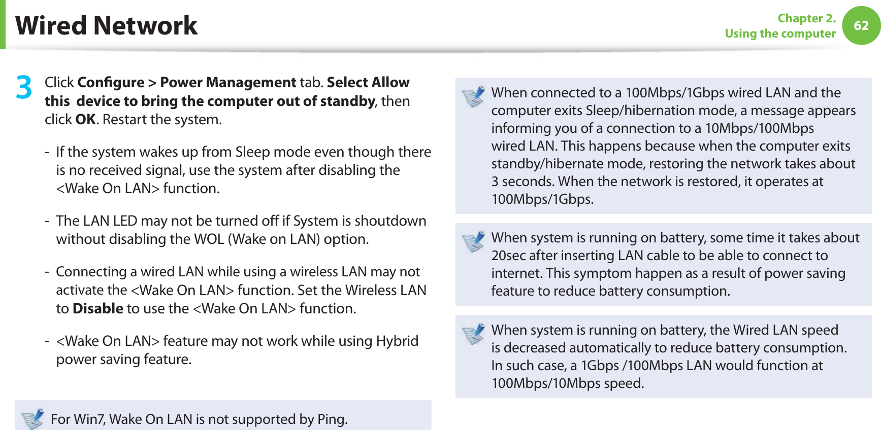 62Chapter 2. Using the computerWired Network3 Click Con gure &gt; Power Management tab. Select Allow this  device to bring the computer out of standby, then click OK. Restart the system.-   If the system wakes up from Sleep mode even though there is no received signal, use the system after disabling the &lt;Wake On LAN&gt; function.-   The LAN LED may not be turned o  if System is shoutdown without disabling the WOL (Wake on LAN) option.-   Connecting a wired LAN while using a wireless LAN may not activate the &lt;Wake On LAN&gt; function. Set the Wireless LAN to Disable to use the &lt;Wake On LAN&gt; function.-   &lt;Wake On LAN&gt; feature may not work while using Hybrid power saving feature. For Win7, Wake On LAN is not supported by Ping.When connected to a 100Mbps/1Gbps wired LAN and the computer exits Sleep/hibernation mode, a message appears informing you of a connection to a 10Mbps/100Mbps wired LAN. This happens because when the computer exits standby/hibernate mode, restoring the network takes about 3 seconds. When the network is restored, it operates at 100Mbps/1Gbps.When system is running on battery, some time it takes about 20sec after inserting LAN cable to be able to connect to internet. This symptom happen as a result of power saving feature to reduce battery consumption.When system is running on battery, the Wired LAN speed is decreased automatically to reduce battery consumption. In such case, a 1Gbps /100Mbps LAN would function at 100Mbps/10Mbps speed.