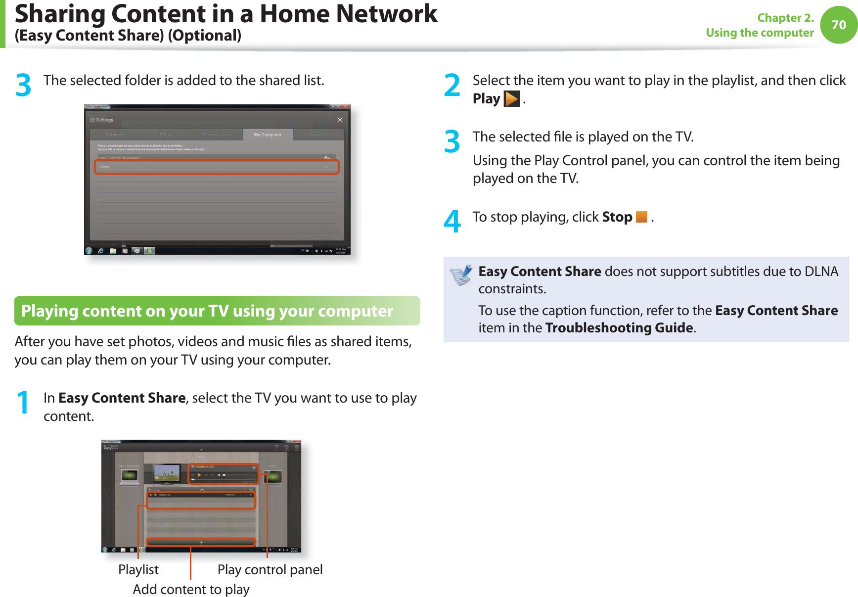 70Chapter 2. Using the computer3  The selected folder is added to the shared list.Playing content on your TV using your computerAfter you have set photos, videos and music  les as shared items, you can play them on your TV using your computer.1 In Easy Content Share, select the TV you want to use to play content.PlaylistAdd content to playPlay control panel2  Select the item you want to play in the playlist, and then click Play  .3  The selected  le is played on the TV.Using the Play Control panel, you can control the item being played on the TV.4  To stop playing, click Stop   .Easy Content Share does not support subtitles due to DLNA constraints. To use the caption function, refer to the Easy Content Share item in the Troubleshooting Guide.Sharing Content in a Home Network (Easy Content Share) (Optional)