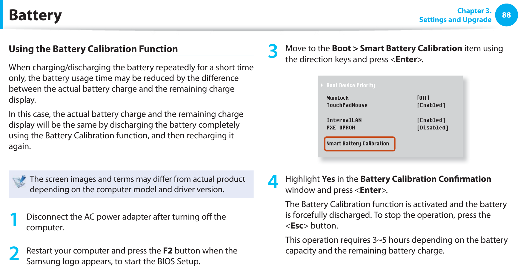 88 Chapter  3.Settings and UpgradeBatteryUsing the Battery Calibration FunctionWhen charging/discharging the battery repeatedly for a short time only, the battery usage time may be reduced by the di erence between the actual battery charge and the remaining charge display.In this case, the actual battery charge and the remaining charge display will be the same by discharging the battery completely using the Battery Calibration function, and then recharging it again.The screen images and terms may di er from actual product depending on the computer model and driver version. 1  Disconnect the AC power adapter after turning o  the computer.2  Restart your computer and press the F2 button when the Samsung logo appears, to start the BIOS Setup.3  Move to the Boot &gt; Smart Battery Calibration item using the direction keys and press &lt;Enter&gt;.4 Highlight Yes in the Battery Calibration Con rmation window and press &lt;Enter&gt;.The Battery Calibration function is activated and the battery is forcefully discharged. To stop the operation, press the &lt;Esc&gt; button.This operation requires 3~5 hours depending on the battery capacity and the remaining battery charge.