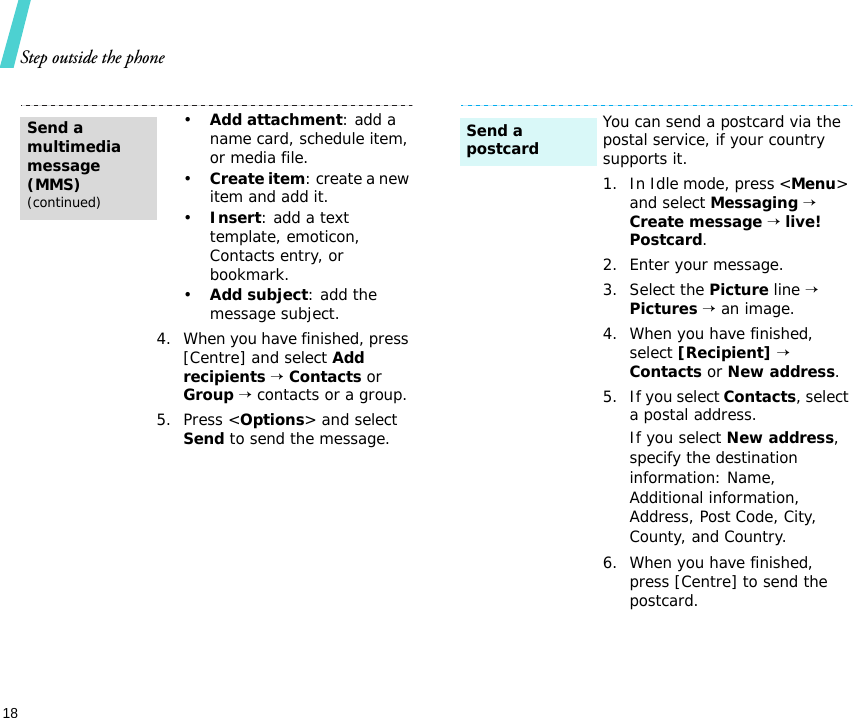 Step outside the phone18•Add attachment: add a name card, schedule item, or media file.•Create item: create a new item and add it.•Insert: add a text template, emoticon, Contacts entry, or bookmark.•Add subject: add the message subject.4. When you have finished, press [Centre] and select Add recipients → Contacts or Group → contacts or a group.5. Press &lt;Options&gt; and select Send to send the message.Send a multimedia message (MMS)(continued)You can send a postcard via the postal service, if your country supports it.1. In Idle mode, press &lt;Menu&gt; and select Messaging → Create message → live! Postcard.2. Enter your message.3. Select the Picture line → Pictures → an image.4. When you have finished, select [Recipient] → Contacts or New address.5. If you select Contacts, select a postal address.If you select New address, specify the destination information: Name, Additional information, Address, Post Code, City, County, and Country.6. When you have finished, press [Centre] to send the postcard.Send a postcard