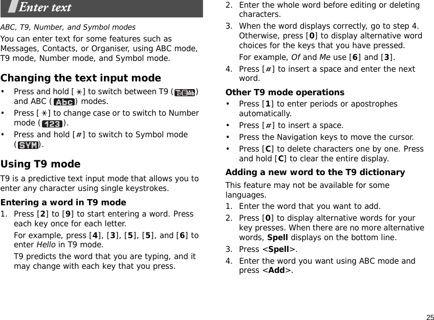 25Enter textABC, T9, Number, and Symbol modesYou can enter text for some features such as Messages, Contacts, or Organiser, using ABC mode, T9 mode, Number mode, and Symbol mode.Changing the text input mode• Press and hold [ ] to switch between T9 ( ) and ABC ( ) modes.• Press [ ] to change case or to switch to Number mode ( ).• Press and hold [ ] to switch to Symbol mode ().Using T9 modeT9 is a predictive text input mode that allows you to enter any character using single keystrokes.Entering a word in T9 mode1. Press [2] to [9] to start entering a word. Press each key once for each letter. For example, press [4], [3], [5], [5], and [6] to enter Hello in T9 mode. T9 predicts the word that you are typing, and it may change with each key that you press.2. Enter the whole word before editing or deleting characters.3. When the word displays correctly, go to step 4. Otherwise, press [0] to display alternative word choices for the keys that you have pressed. For example, Of and Me use [6] and [3].4. Press [ ] to insert a space and enter the next word.Other T9 mode operations• Press [1] to enter periods or apostrophes automatically.• Press [ ] to insert a space.• Press the Navigation keys to move the cursor. • Press [C] to delete characters one by one. Press and hold [C] to clear the entire display.Adding a new word to the T9 dictionaryThis feature may not be available for some languages.1. Enter the word that you want to add.2. Press [0] to display alternative words for your key presses. When there are no more alternative words, Spell displays on the bottom line. 3. Press &lt;Spell&gt;.4. Enter the word you want using ABC mode and press &lt;Add&gt;.