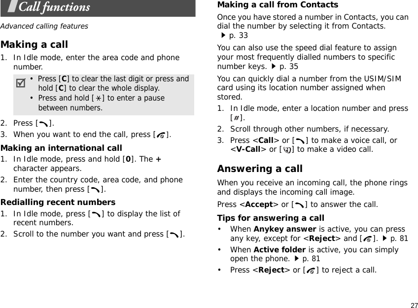27Call functionsAdvanced calling featuresMaking a call1. In Idle mode, enter the area code and phone number.2. Press [ ].3. When you want to end the call, press [].Making an international call1. In Idle mode, press and hold [0]. The + character appears.2. Enter the country code, area code, and phone number, then press [ ].Redialling recent numbers1. In Idle mode, press [ ] to display the list of recent numbers.2. Scroll to the number you want and press [ ].Making a call from ContactsOnce you have stored a number in Contacts, you can dial the number by selecting it from Contacts.p. 33You can also use the speed dial feature to assign your most frequently dialled numbers to specific number keys.p. 35You can quickly dial a number from the USIM/SIM card using its location number assigned when stored.1. In Idle mode, enter a location number and press [].2. Scroll through other numbers, if necessary.3. Press &lt;Call&gt; or [ ] to make a voice call, or &lt;V-Call&gt; or [ ] to make a video call.Answering a callWhen you receive an incoming call, the phone rings and displays the incoming call image. Press &lt;Accept&gt; or [ ] to answer the call.Tips for answering a call• When Anykey answer is active, you can press any key, except for &lt;Reject&gt; and [ ].p. 81• When Active folder is active, you can simply open the phone.p. 81• Press &lt;Reject&gt; or [ ] to reject a call.•  Press [C] to clear the last digit or press and hold [C] to clear the whole display.•  Press and hold [ ] to enter a pause between numbers.
