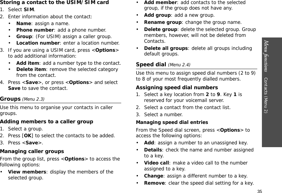 Menu functions    Contacts (Menu 2)35Storing a contact to the USIM/SIM card1. Select SIM.2. Enter information about the contact:•Name: assign a name.•Phone number: add a phone number.•Group: (For USIM) assign a caller group.•Location number: enter a location number.3. If you are using a USIM card, press &lt;Options&gt; to add additional information:•Add item: add a number type to the contact.•Delete item: remove the selected category from the contact.4. Press &lt;Save&gt;, or press &lt;Options&gt; and select Save to save the contact.Groups (Menu 2.3)Use this menu to organise your contacts in caller groups.Adding members to a caller group1. Select a group.2. Press [OK] to select the contacts to be added.3. Press &lt;Save&gt;.Managing caller groupsFrom the group list, press &lt;Options&gt; to access the following options:•View members: display the members of the selected group.•Add member: add contacts to the selected group, if the group does not have any.•Add group: add a new group.•Rename group: change the group name.•Delete group: delete the selected group. Group members, however, will not be deleted from Contacts.•Delete all groups: delete all groups including default groups.Speed dial (Menu 2.4)Use this menu to assign speed dial numbers (2 to 9) to 8 of your most frequently dialled numbers.Assigning speed dial numbers1. Select a key location from 2 to 9. Key 1 is reserved for your voicemail server.2. Select a contact from the contact list.3. Select a number.Managing speed dial entriesFrom the Speed dial screen, press &lt;Options&gt; to access the following options:•Add: assign a number to an unassigned key.•Details: check the name and number assigned to a key.•Video call: make a video call to the number assigned to a key.•Change: assign a different number to a key.•Remove: clear the speed dial setting for a key.