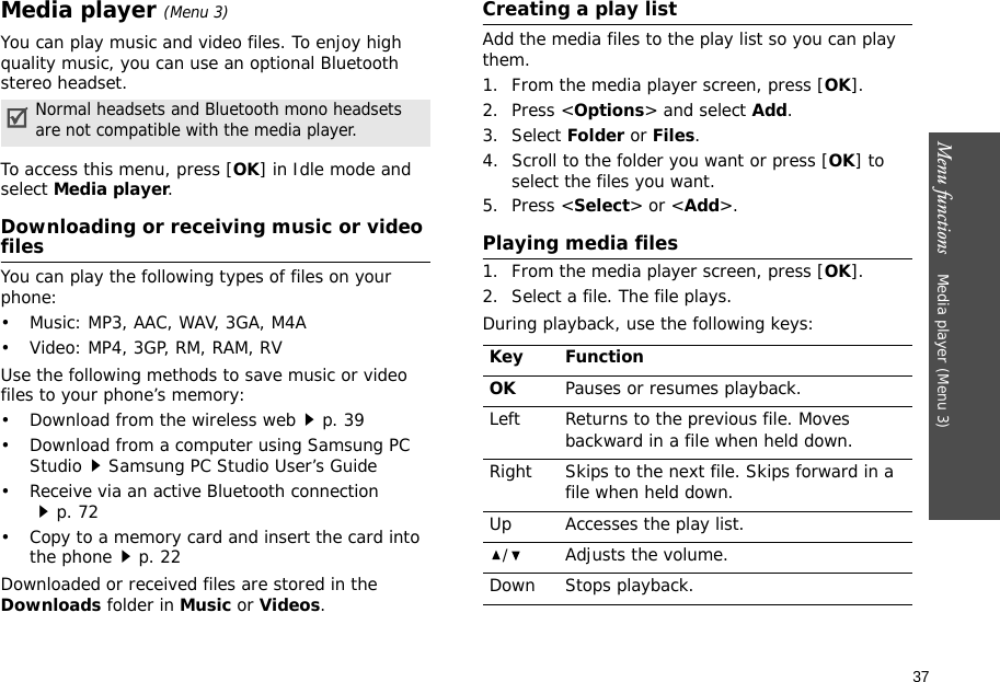 Menu functions    Media player (Menu 3)37Media player (Menu 3)You can play music and video files. To enjoy high quality music, you can use an optional Bluetooth stereo headset.To access this menu, press [OK] in Idle mode and select Media player.Downloading or receiving music or video filesYou can play the following types of files on your phone:• Music: MP3, AAC, WAV, 3GA, M4A• Video: MP4, 3GP, RM, RAM, RVUse the following methods to save music or video files to your phone’s memory:• Download from the wireless webp. 39• Download from a computer using Samsung PC StudioSamsung PC Studio User’s Guide• Receive via an active Bluetooth connectionp. 72• Copy to a memory card and insert the card into the phonep. 22Downloaded or received files are stored in the Downloads folder in Music or Videos.Creating a play listAdd the media files to the play list so you can play them.1. From the media player screen, press [OK].2. Press &lt;Options&gt; and select Add.3. Select Folder or Files. 4. Scroll to the folder you want or press [OK] to select the files you want.5. Press &lt;Select&gt; or &lt;Add&gt;.Playing media files1. From the media player screen, press [OK].2. Select a file. The file plays.During playback, use the following keys:Normal headsets and Bluetooth mono headsets are not compatible with the media player.Key FunctionOKPauses or resumes playback.Left Returns to the previous file. Moves backward in a file when held down.Right Skips to the next file. Skips forward in a file when held down.Up Accesses the play list. /Adjusts the volume.Down Stops playback.