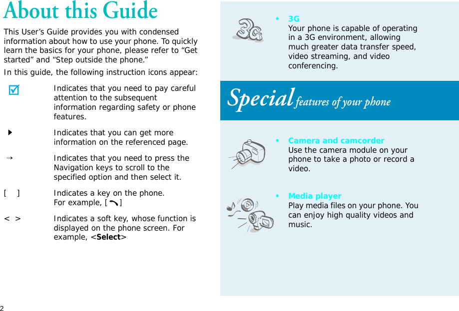 2About this GuideThis User’s Guide provides you with condensed information about how to use your phone. To quickly learn the basics for your phone, please refer to “Get started” and “Step outside the phone.”In this guide, the following instruction icons appear:Indicates that you need to pay careful attention to the subsequent information regarding safety or phone features.Indicates that you can get more information on the referenced page. →Indicates that you need to press the Navigation keys to scroll to the specified option and then select it.[    ] Indicates a key on the phone. For example, []&lt;  &gt; Indicates a soft key, whose function is displayed on the phone screen. For example, &lt;Select&gt;•3GYour phone is capable of operating in a 3G environment, allowing much greater data transfer speed, video streaming, and video conferencing. Special features of your phone• Camera and camcorderUse the camera module on your phone to take a photo or record a video.•Media playerPlay media files on your phone. You can enjoy high quality videos and music.