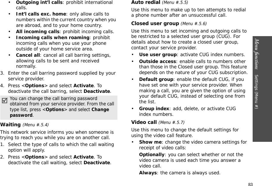 Menu functions    Settings (Menu #)83•Outgoing int’l calls: prohibit international calls.•Int’l calls exc. home: only allow calls to numbers within the current country when you are abroad, and to your home country.•All incoming calls: prohibit incoming calls.•Incoming calls when roaming: prohibit incoming calls when you use your phone outside of your home service area.•Cancel all: cancel all call barring settings, allowing calls to be sent and received normally.3. Enter the call barring password supplied by your service provider.4. Press &lt;Options&gt; and select Activate. To deactivate the call barring, select Deactivate.Waiting(Menu #.5.4)This network service informs you when someone is trying to reach you while you are on another call.1. Select the type of calls to which the call waiting option will apply.2. Press &lt;Options&gt; and select Activate. To deactivate the call waiting, select Deactivate. Auto redial (Menu #.5.5)Use this menu to make up to ten attempts to redial a phone number after an unsuccessful call.Closed user group (Menu #.5.6)Use this menu to set incoming and outgoing calls to be restricted to a selected user group (CUG). For details about how to create a closed user group, contact your service provider.•Use user group: activate CUG index numbers.•Outside access: enable calls to numbers other than those in the Closed user group. This feature depends on the nature of your CUG subscription.•Default group: enable the default CUG, if you have set one with your service provider. When making a call, you are given the option of using your default CUG, instead of selecting one from the list.•Group index: add, delete, or activate CUG index numbers. Video call (Menu #.5.7)Use this menu to change the default settings for using the video call feature.•Show me: change the video camera settings for receipt of video calls:Optionally: you can select whether or not the video camera is used each time you answer a video call.Always: the camera is always used.You can change the call barring password obtained from your service provider. From the call type list, press &lt;Options&gt; and select Change password.