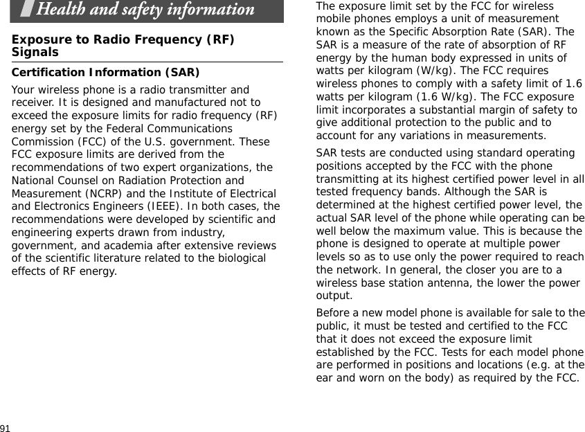 91Health and safety informationExposure to Radio Frequency (RF) SignalsCertification Information (SAR)Your wireless phone is a radio transmitter and receiver. It is designed and manufactured not to exceed the exposure limits for radio frequency (RF) energy set by the Federal Communications Commission (FCC) of the U.S. government. These FCC exposure limits are derived from the recommendations of two expert organizations, the National Counsel on Radiation Protection and Measurement (NCRP) and the Institute of Electrical and Electronics Engineers (IEEE). In both cases, the recommendations were developed by scientific and engineering experts drawn from industry, government, and academia after extensive reviews of the scientific literature related to the biological effects of RF energy.The exposure limit set by the FCC for wireless mobile phones employs a unit of measurement known as the Specific Absorption Rate (SAR). The SAR is a measure of the rate of absorption of RF energy by the human body expressed in units of watts per kilogram (W/kg). The FCC requires wireless phones to comply with a safety limit of 1.6 watts per kilogram (1.6 W/kg). The FCC exposure limit incorporates a substantial margin of safety to give additional protection to the public and to account for any variations in measurements.SAR tests are conducted using standard operating positions accepted by the FCC with the phone transmitting at its highest certified power level in all tested frequency bands. Although the SAR is determined at the highest certified power level, the actual SAR level of the phone while operating can be well below the maximum value. This is because the phone is designed to operate at multiple power levels so as to use only the power required to reach the network. In general, the closer you are to a wireless base station antenna, the lower the power output.Before a new model phone is available for sale to the public, it must be tested and certified to the FCC that it does not exceed the exposure limit established by the FCC. Tests for each model phone are performed in positions and locations (e.g. at the ear and worn on the body) as required by the FCC.  