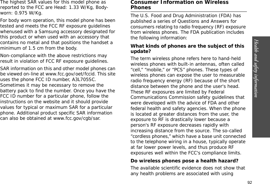 92Health and safety information    The highest SAR values for this model phone as reported to the FCC are Head: 1.33 W/Kg, Body-worn: 0.975 W/Kg.For body worn operation, this model phone has been tested and meets the FCC RF exposure guidelines whenused with a Samsung accessory designated for this product or when used with an accessory that contains no metal and that positions the handset a minimum of 1.5 cm from the body. Non-compliance with the above restrictions may result in violation of FCC RF exposure guidelines.SAR information on this and other model phones can be viewed on-line at www.fcc.gov/oet/fccid. This site uses the phone FCC ID number, A3L705SC. Sometimes it may be necessary to remove the battery pack to find the number. Once you have the FCC ID number for a particular phone, follow the instructions on the website and it should provide values for typical or maximum SAR for a particular phone. Additional product specific SAR information can also be obtained at www.fcc.gov/cgb/sar.Consumer Information on Wireless PhonesThe U.S. Food and Drug Administration (FDA) has published a series of Questions and Answers for consumers relating to radio frequency (RF) exposure from wireless phones. The FDA publication includes the following information:What kinds of phones are the subject of this update?The term wireless phone refers here to hand-held wireless phones with built-in antennas, often called “cell,” “mobile,” or “PCS” phones. These types of wireless phones can expose the user to measurable radio frequency energy (RF) because of the short distance between the phone and the user&apos;s head. These RF exposures are limited by Federal Communications Commission safety guidelines that were developed with the advice of FDA and other federal health and safety agencies. When the phone is located at greater distances from the user, the exposure to RF is drastically lower because a person&apos;s RF exposure decreases rapidly with increasing distance from the source. The so-called “cordless phones,” which have a base unit connected to the telephone wiring in a house, typically operate at far lower power levels, and thus produce RF exposures well within the FCC&apos;s compliance limits.Do wireless phones pose a health hazard?The available scientific evidence does not show that any health problems are associated with using 