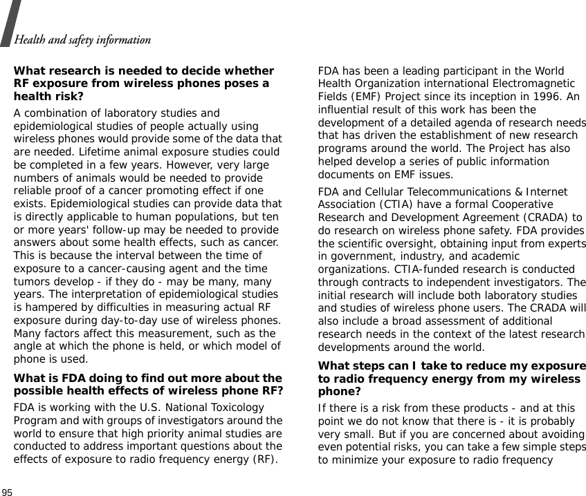 Health and safety information95What research is needed to decide whether RF exposure from wireless phones poses a health risk?A combination of laboratory studies and epidemiological studies of people actually using wireless phones would provide some of the data that are needed. Lifetime animal exposure studies could be completed in a few years. However, very large numbers of animals would be needed to provide reliable proof of a cancer promoting effect if one exists. Epidemiological studies can provide data that is directly applicable to human populations, but ten or more years&apos; follow-up may be needed to provide answers about some health effects, such as cancer. This is because the interval between the time of exposure to a cancer-causing agent and the time tumors develop - if they do - may be many, many years. The interpretation of epidemiological studies is hampered by difficulties in measuring actual RF exposure during day-to-day use of wireless phones. Many factors affect this measurement, such as the angle at which the phone is held, or which model of phone is used.What is FDA doing to find out more about the possible health effects of wireless phone RF?FDA is working with the U.S. National Toxicology Program and with groups of investigators around the world to ensure that high priority animal studies are conducted to address important questions about the effects of exposure to radio frequency energy (RF).FDA has been a leading participant in the World Health Organization international Electromagnetic Fields (EMF) Project since its inception in 1996. An influential result of this work has been the development of a detailed agenda of research needs that has driven the establishment of new research programs around the world. The Project has also helped develop a series of public information documents on EMF issues.FDA and Cellular Telecommunications &amp; Internet Association (CTIA) have a formal Cooperative Research and Development Agreement (CRADA) to do research on wireless phone safety. FDA provides the scientific oversight, obtaining input from experts in government, industry, and academic organizations. CTIA-funded research is conducted through contracts to independent investigators. The initial research will include both laboratory studies and studies of wireless phone users. The CRADA will also include a broad assessment of additional research needs in the context of the latest research developments around the world.What steps can I take to reduce my exposure to radio frequency energy from my wireless phone?If there is a risk from these products - and at this point we do not know that there is - it is probably very small. But if you are concerned about avoiding even potential risks, you can take a few simple steps to minimize your exposure to radio frequency 