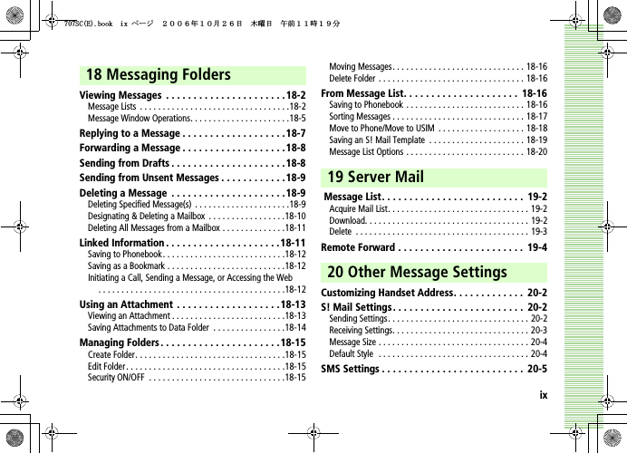 ix18 Messaging FoldersViewing Messages  . . . . . . . . . . . . . . . . . . . . . .18-2Message Lists  . . . . . . . . . . . . . . . . . . . . . . . . . . . . . . . . .18-2Message Window Operations. . . . . . . . . . . . . . . . . . . . . .18-5Replying to a Message . . . . . . . . . . . . . . . . . . .18-7Forwarding a Message . . . . . . . . . . . . . . . . . . .18-8Sending from Drafts . . . . . . . . . . . . . . . . . . . . .18-8Sending from Unsent Messages . . . . . . . . . . . .18-9Deleting a Message  . . . . . . . . . . . . . . . . . . . . . 18-9Deleting Specified Message(s) . . . . . . . . . . . . . . . . . . . . .18-9Designating &amp; Deleting a Mailbox  . . . . . . . . . . . . . . . . .18-10Deleting All Messages from a Mailbox . . . . . . . . . . . . . .18-11Linked Information . . . . . . . . . . . . . . . . . . . . .18-11Saving to Phonebook. . . . . . . . . . . . . . . . . . . . . . . . . . .18-12Saving as a Bookmark . . . . . . . . . . . . . . . . . . . . . . . . . .18-12Initiating a Call, Sending a Message, or Accessing the Web. . . . . . . . . . . . . . . . . . . . . . . . . . . . . . . . . . . . . . . . .18-12Using an Attachment  . . . . . . . . . . . . . . . . . . .18-13Viewing an Attachment . . . . . . . . . . . . . . . . . . . . . . . . .18-13Saving Attachments to Data Folder  . . . . . . . . . . . . . . . .18-14Managing Folders . . . . . . . . . . . . . . . . . . . . . .18-15Create Folder. . . . . . . . . . . . . . . . . . . . . . . . . . . . . . . . .18-15Edit Folder. . . . . . . . . . . . . . . . . . . . . . . . . . . . . . . . . . .18-15Security ON/OFF  . . . . . . . . . . . . . . . . . . . . . . . . . . . . . .18-15Moving Messages. . . . . . . . . . . . . . . . . . . . . . . . . . . . . 18-16Delete Folder . . . . . . . . . . . . . . . . . . . . . . . . . . . . . . . . 18-16From Message List. . . . . . . . . . . . . . . . . . . . .  18-16Saving to Phonebook . . . . . . . . . . . . . . . . . . . . . . . . . . 18-16Sorting Messages . . . . . . . . . . . . . . . . . . . . . . . . . . . . . 18-17Move to Phone/Move to USIM  . . . . . . . . . . . . . . . . . . . 18-18Saving an S! Mail Template  . . . . . . . . . . . . . . . . . . . . . 18-19Message List Options . . . . . . . . . . . . . . . . . . . . . . . . . . 18-2019 Server Mail Message List. . . . . . . . . . . . . . . . . . . . . . . . . .  19-2Acquire Mail List. . . . . . . . . . . . . . . . . . . . . . . . . . . . . . . 19-2Download. . . . . . . . . . . . . . . . . . . . . . . . . . . . . . . . . . . . 19-2Delete  . . . . . . . . . . . . . . . . . . . . . . . . . . . . . . . . . . . . . . 19-3Remote Forward . . . . . . . . . . . . . . . . . . . . . . .  19-420 Other Message SettingsCustomizing Handset Address. . . . . . . . . . . . .  20-2S! Mail Settings . . . . . . . . . . . . . . . . . . . . . . . .  20-2Sending Settings. . . . . . . . . . . . . . . . . . . . . . . . . . . . . . . 20-2Receiving Settings. . . . . . . . . . . . . . . . . . . . . . . . . . . . . . 20-3Message Size . . . . . . . . . . . . . . . . . . . . . . . . . . . . . . . . . 20-4Default Style  . . . . . . . . . . . . . . . . . . . . . . . . . . . . . . . . . 20-4SMS Settings . . . . . . . . . . . . . . . . . . . . . . . . . .  20-55%&apos;DQQMKZࡍ࡯ࠫ㧞㧜㧜㧢ᐕ㧝㧜᦬㧞㧢ᣣޓᧁᦐᣣޓඦ೨㧝㧝ᤨ㧝㧥ಽ