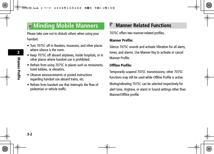 3-2Manner Profile3Minding Mobile MannersPlease take care not to disturb others when using your handset.• Turn 707SC off in theaters, museums, and other places where silence is the norm.• Keep 707SC off aboard airplanes, inside hospitals, or in other places where handset use is prohibited.• Refrain from using 707SC in places such as restaurants, hotel lobbies, or elevators.• Observe announcements or posted instructions regarding handset use aboard trains, etc.• Refrain from handset use that interrupts the flow of pedestrian or vehicle traffic.Manner Related Functions707SC offers two manner-related profiles. Manner Profile:Silence 707SC sounds and activate Vibration for all alerts, tones, and alarms. Use Manner Key to activate or cancel Manner Profile.Offline Profile:Temporarily suspend 707SC transmissions; other 707SC functions may still be used while Offline Profile is active.Muting/vibrating 707SC can be selected respectively for alert tone, ringtone, or alarm in Sound settings other than Manner/Offline profile.5%&apos;DQQMࡍ࡯ࠫ㧞㧜㧜㧢ᐕ㧝㧜᦬㧞㧢ᣣޓᧁᦐᣣޓඦ೨㧝㧝ᤨ㧝㧥ಽ