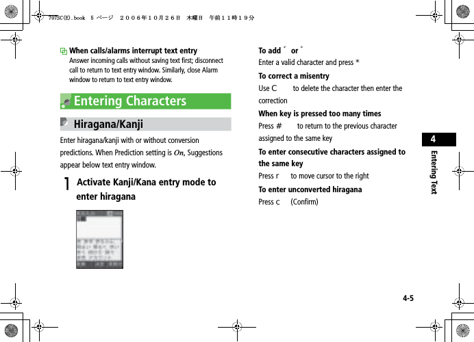 4-5Entering Text4When calls/alarms interrupt text entryAnswer incoming calls without saving text first; disconnect call to return to text entry window. Similarly, close Alarm window to return to text entry window.Entering CharactersHiragana/KanjiEnter hiragana/kanji with or without conversion predictions. When Prediction setting is On, Suggestions appear below text entry window.AActivate Kanji/Kana entry mode to enter hiraganaTo add 䉘or 䉙Enter a valid character and press *To correct a misentryUse C to delete the character then enter the correctionWhen key is pressed too many timesPress # to return to the previous character assigned to the same keyTo enter consecutive characters assigned to the same keyPress r to move cursor to the rightTo enter unconverted hiraganaPress c (Confirm)5%&apos;DQQMࡍ࡯ࠫ㧞㧜㧜㧢ᐕ㧝㧜᦬㧞㧢ᣣޓᧁᦐᣣޓඦ೨㧝㧝ᤨ㧝㧥ಽ