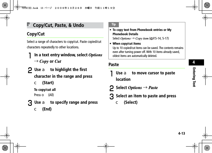 4-13Entering Text4Copy/Cut, Paste, &amp; UndoCopy/CutSelect a range of characters to copy/cut. Paste copied/cut characters repeatedly to other locations.AIn a text entry window, select Options→Copy or CutBUse a to highlight the first character in the range and press c (Start)To copy/cut allPress o (All)CUse a to specify range and press c (End)PasteAUse a to move cursor to paste locationBSelect Options →PasteCSelect an item to paste and press c (Select)Tip• To copy text from Phonebook entries or My Phonebook DetailsSelect Options →Copy item ( P.5-14, 5-17)• When copy/cut itemsUp to 10 copied/cut items can be saved. The contents remains even after turning power off. With 10 items already saved, oldest items are automatically deleted.5%&apos;DQQMࡍ࡯ࠫ㧞㧜㧜㧢ᐕ㧝㧜᦬㧞㧢ᣣޓᧁᦐᣣޓඦ೨㧝㧝ᤨ㧝㧥ಽ