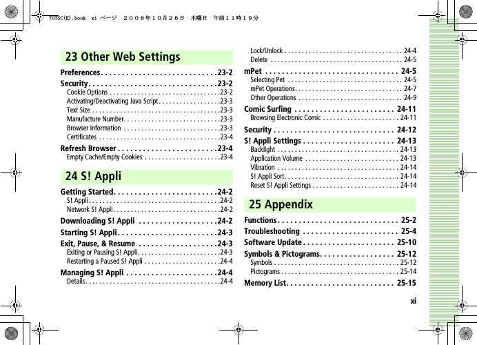 xi23 Other Web SettingsPreferences . . . . . . . . . . . . . . . . . . . . . . . . . . . .23-2Security. . . . . . . . . . . . . . . . . . . . . . . . . . . . . . .23-2Cookie Options . . . . . . . . . . . . . . . . . . . . . . . . . . . . . . . .23-2Activating/Deactivating Java Script . . . . . . . . . . . . . . . . . .23-3Text Size . . . . . . . . . . . . . . . . . . . . . . . . . . . . . . . . . . . . .23-3Manufacture Number. . . . . . . . . . . . . . . . . . . . . . . . . . . .23-3Browser Information  . . . . . . . . . . . . . . . . . . . . . . . . . . . .23-3Certificates  . . . . . . . . . . . . . . . . . . . . . . . . . . . . . . . . . . .23-4Refresh Browser . . . . . . . . . . . . . . . . . . . . . . . .23-4Empty Cache/Empty Cookies . . . . . . . . . . . . . . . . . . . . . .23-424 S! AppliGetting Started. . . . . . . . . . . . . . . . . . . . . . . . .24-2S! Appli. . . . . . . . . . . . . . . . . . . . . . . . . . . . . . . . . . . . . .24-2Network S! Appli. . . . . . . . . . . . . . . . . . . . . . . . . . . . . . .24-2Downloading S! Appli  . . . . . . . . . . . . . . . . . . .24-2Starting S! Appli . . . . . . . . . . . . . . . . . . . . . . . .24-3Exit, Pause, &amp; Resume  . . . . . . . . . . . . . . . . . . .24-3Exiting or Pausing S! Appli. . . . . . . . . . . . . . . . . . . . . . . .24-3Restarting a Paused S! Appli . . . . . . . . . . . . . . . . . . . . . .24-4Managing S! Appli  . . . . . . . . . . . . . . . . . . . . . .24-4Details. . . . . . . . . . . . . . . . . . . . . . . . . . . . . . . . . . . . . . .24-4Lock/Unlock . . . . . . . . . . . . . . . . . . . . . . . . . . . . . . . . . . 24-4Delete  . . . . . . . . . . . . . . . . . . . . . . . . . . . . . . . . . . . . . . 24-5mPet  . . . . . . . . . . . . . . . . . . . . . . . . . . . . . . . .  24-5Selecting Pet  . . . . . . . . . . . . . . . . . . . . . . . . . . . . . . . . . 24-5mPet Operations. . . . . . . . . . . . . . . . . . . . . . . . . . . . . . . 24-7Other Operations . . . . . . . . . . . . . . . . . . . . . . . . . . . . . . 24-9Comic Surfing  . . . . . . . . . . . . . . . . . . . . . . . .  24-11Browsing Electronic Comic . . . . . . . . . . . . . . . . . . . . . . 24-11Security . . . . . . . . . . . . . . . . . . . . . . . . . . . . .  24-12S! Appli Settings . . . . . . . . . . . . . . . . . . . . . .  24-13Backlight . . . . . . . . . . . . . . . . . . . . . . . . . . . . . . . . . . . 24-13Application Volume  . . . . . . . . . . . . . . . . . . . . . . . . . . . 24-13Vibration  . . . . . . . . . . . . . . . . . . . . . . . . . . . . . . . . . . . 24-14S! Appli Sort. . . . . . . . . . . . . . . . . . . . . . . . . . . . . . . . . 24-14Reset S! Appli Settings . . . . . . . . . . . . . . . . . . . . . . . . . 24-1425 AppendixFunctions . . . . . . . . . . . . . . . . . . . . . . . . . . . . .  25-2Troubleshooting  . . . . . . . . . . . . . . . . . . . . . . .  25-4Software Update . . . . . . . . . . . . . . . . . . . . . .  25-10Symbols &amp; Pictograms. . . . . . . . . . . . . . . . . .  25-12Symbols . . . . . . . . . . . . . . . . . . . . . . . . . . . . . . . . . . . . 25-12Pictograms . . . . . . . . . . . . . . . . . . . . . . . . . . . . . . . . . . 25-14Memory List. . . . . . . . . . . . . . . . . . . . . . . . . .  25-155%&apos;DQQMZKࡍ࡯ࠫ㧞㧜㧜㧢ᐕ㧝㧜᦬㧞㧢ᣣޓᧁᦐᣣޓඦ೨㧝㧝ᤨ㧝㧥ಽ