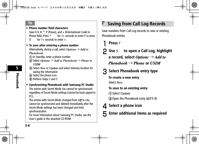 5-6Phonebook5Saving from Call Log RecordsSave numbers from Call Log records to new or existing Phonebook entries.APress rBUse s to open a Call Log, highlight a record, select Options →Add toPhonebook →Phone or USIMCSelect Phonebook entry typeTo create a new entrySelect NewTo save to an existing entryaSelect UpdatebOpen the Phonebook entry ( P.5-9)DSelect a phone iconEEnter additional items as requiredTip• Phone number field charactersSave 0-9, #, *, P (Pause), and + (International Code) in Phone field. Press * for 1+ seconds to enter P or press 0 for 1+ seconds to enter +.• To save after entering a phone numberAlternatively, during a call, select Options →Add to Phonebook.aIn Standby, enter a phone numberbSelect Options →Add to Phonebook →Phone or USIMcSelect New or Update and select memory location for saving the informationdSelect the phone iconePerform Steps 2 and 3• Synchronizing Phonebook with Samsung PC StudioThe entries with Secret Mode On cannot be synchronized regardless of Secret Mode settings (cannot be back-upped to PC).The entries with Secret Mode changed from Off to On,cannot be synchronized and deleted immediately after the Secret Mode settings has been changed and tried synchronization.  For more information about Samsung PC Studio, see the User&apos;s guide in the attached CD-ROM.5%&apos;DQQMࡍ࡯ࠫ㧞㧜㧜㧢ᐕ㧝㧜᦬㧞㧢ᣣޓᧁᦐᣣޓඦ೨㧝㧝ᤨ㧝㧥ಽ