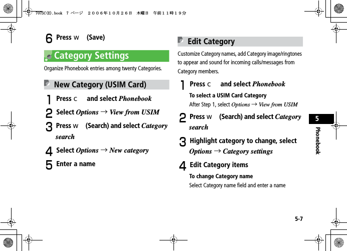 5-7Phonebook5FPress w (Save)Category SettingsOrganize Phonebook entries among twenty Categories.New Category (USIM Card)APress c and select PhonebookBSelect Options →View from USIMCPress w (Search) and select CategorysearchDSelect Options →New categoryEEnter a nameEdit CategoryCustomize Category names, add Category image/ringtones to appear and sound for incoming calls/messages from Category members.APress c and select PhonebookTo select a USIM Card CategoryAfter Step 1, select Options →View from USIMBPress w (Search) and select CategorysearchCHighlight category to change, select Options →Category settingsDEdit Category itemsTo change Category nameSelect Category name field and enter a name5%&apos;DQQMࡍ࡯ࠫ㧞㧜㧜㧢ᐕ㧝㧜᦬㧞㧢ᣣޓᧁᦐᣣޓඦ೨㧝㧝ᤨ㧝㧥ಽ