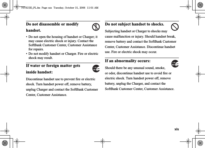 xixDo not disassemble or modify handset.• Do not open the housing of handset or Charger; it may cause electric shock or injury. Contact the SoftBank Customer Center, Customer Assistance for repairs.• Do not modify handset or Charger. Fire or electric shock may result.If water or foreign matter gets inside handset:Discontinue handset use to prevent fire or electric shock. Turn handset power off, remove battery, unplug Charger and contact the SoftBank Customer Center, Customer Assistance.Do not subject handset to shocks.Subjecting handset or Charger to shocks may cause malfunction or injury. Should handset break, remove battery and contact the SoftBank Customer Center, Customer Assistance. Discontinue handset use. Fire or electric shock may occur.If an abnormality occurs:Should there be any unusual sound, smoke, or odor, discontinue handset use to avoid fire or electric shock. Turn handset power off, remove battery, unplug the Charger, and contact the SoftBank Customer Center, Customer Assistance.^W^zjOlPwsUGGwGGG{SGvGZXSGYWW]GGXXaWXGht