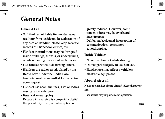 xxixGeneral NotesGeneral Use• SoftBank is not liable for any damages resulting from accidental loss/alteration of any data on handset. Please keep separate records of Phonebook entries, etc.• Handset transmissions may be disrupted inside buildings, tunnels, or underground, or when moving into/out of such places.• Use handset without disturbing others.• Handsets are radios as stipulated by the Radio Law. Under the Radio Law, handsets must be submitted for inspection upon request.• Handset use near landlines, TVs or radios may cause interference.• Beware of eavesdropping.Because this service is completely digital, the possibility of signal interception is greatly reduced. However, some transmissions may be overheard.EavesdroppingDeliberate/accidental interception of communications constitutes eavesdropping.Inside Vehicles• Never use handset while driving.• Do not park illegally to use handset.• Handset use may affect a vehicle&apos;s electronic equipment.Aboard AircraftNever use handset aboard aircraft (Keep the power off).Handset use may impair aircraft operation.^W^zjOlPwsUGGwGGG{SGvGZXSGYWW]GGXXaWXGht