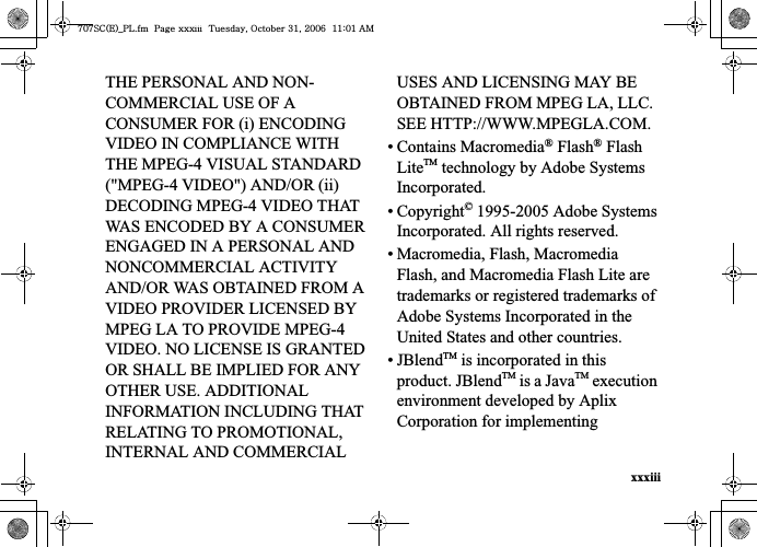 xxxiiiTHE PERSONAL AND NON-COMMERCIAL USE OF A CONSUMER FOR (i) ENCODING VIDEO IN COMPLIANCE WITH THE MPEG-4 VISUAL STANDARD (&quot;MPEG-4 VIDEO&quot;) AND/OR (ii) DECODING MPEG-4 VIDEO THAT WAS ENCODED BY A CONSUMER ENGAGED IN A PERSONAL AND NONCOMMERCIAL ACTIVITY AND/OR WAS OBTAINED FROM A VIDEO PROVIDER LICENSED BY MPEG LA TO PROVIDE MPEG-4 VIDEO. NO LICENSE IS GRANTED OR SHALL BE IMPLIED FOR ANY OTHER USE. ADDITIONAL INFORMATION INCLUDING THAT RELATING TO PROMOTIONAL, INTERNAL AND COMMERCIAL USES AND LICENSING MAY BE OBTAINED FROM MPEG LA, LLC. SEE HTTP://WWW.MPEGLA.COM.• Contains Macromedia® Flash® Flash LiteTM technology by Adobe Systems Incorporated.• Copyright© 1995-2005 Adobe Systems Incorporated. All rights reserved.• Macromedia, Flash, Macromedia Flash, and Macromedia Flash Lite are trademarks or registered trademarks of Adobe Systems Incorporated in the United States and other countries.•JBlendTM is incorporated in this product. JBlendTM is a JavaTM execution environment developed by Aplix Corporation for implementing ^W^zjOlPwsUGGwGGG{SGvGZXSGYWW]GGXXaWXGht