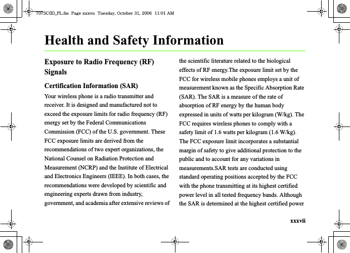 xxxviiHealth and Safety InformationExposure to Radio Frequency (RF) SignalsCertification Information (SAR)Your wireless phone is a radio transmitter and receiver. It is designed and manufactured not to exceed the exposure limits for radio frequency (RF) energy set by the Federal Communications Commission (FCC) of the U.S. government. These FCC exposure limits are derived from the recommendations of two expert organizations, the National Counsel on Radiation Protection and Measurement (NCRP) and the Institute of Electrical and Electronics Engineers (IEEE). In both cases, the recommendations were developed by scientific and engineering experts drawn from industry, government, and academia after extensive reviews of the scientific literature related to the biological effects of RF energy.The exposure limit set by the FCC for wireless mobile phones employs a unit of measurement known as the Specific Absorption Rate (SAR). The SAR is a measure of the rate of absorption of RF energy by the human body expressed in units of watts per kilogram (W/kg). The FCC requires wireless phones to comply with a safety limit of 1.6 watts per kilogram (1.6 W/kg). The FCC exposure limit incorporates a substantial margin of safety to give additional protection to the public and to account for any variations in measurements.SAR tests are conducted using standard operating positions accepted by the FCC with the phone transmitting at its highest certified power level in all tested frequency bands. Although the SAR is determined at the highest certified power ^W^zjOlPwsUGGwGGG{SGvGZXSGYWW]GGXXaWXGht