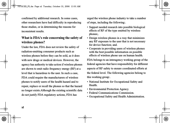 xlconfirmed by additional research. In some cases, other researchers have had difficulty in reproducing those studies, or in determining the reasons for inconsistent results.What is FDA&apos;s role concerning the safety of wireless phones?Under the law, FDA does not review the safety of radiation-emitting consumer products such as wireless phones before they can be sold, as it does with new drugs or medical devices. However, the agency has authority to take action if wireless phones are shown to emit radio frequency energy (RF) at a level that is hazardous to the user. In such a case, FDA could require the manufacturers of wireless phones to notify users of the health hazard and to repair, replace or recall the phones so that the hazard no longer exists.Although the existing scientific data do not justify FDA regulatory actions, FDA has urged the wireless phone industry to take a number of steps, including the following:.• Support needed research into possible biological effects of RF of the type emitted by wireless phones;.• Design wireless phones in a way that minimizes any RF exposure to the user that is not necessary for device function; and.• Cooperate in providing users of wireless phones with the best possible information on possible effects of wireless phone use on human health.FDA belongs to an interagency working group of the federal agencies that have responsibility for different aspects of RF safety to ensure coordinated efforts at the federal level. The following agencies belong to this working group:.• National Institute for Occupational Safety and Health.• Environmental Protection Agency.• Federal Communications Commission.• Occupational Safety and Health Administration.^W^zjOlPwsUGGwGGG{SGvGZXSGYWW]GGXXaWXGht