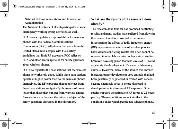 xli• National Telecommunications and Information AdministrationThe National Institutes of Health participates in some interagency working group activities, as well.FDA shares regulatory responsibilities for wireless phones with the Federal Communications Commission (FCC). All phones that are sold in the United States must comply with FCC safety guidelines that limit RF exposure. FCC relies on FDA and other health agencies for safety questions about wireless phones.FCC also regulates the base stations that the wireless phone networks rely upon. While these base stations operate at higher power than do the wireless phones themselves, the RF exposures that people get from these base stations are typically thousands of times lower than those they can get from wireless phones. Base stations are thus not the primary subject of the safety questions discussed in this document.What are the results of the research done already?The research done thus far has produced conflicting results, and many studies have suffered from flaws in their research methods. Animal experiments investigating the effects of radio frequency energy (RF) exposures characteristic of wireless phones have yielded conflicting results that often cannot be repeated in other laboratories. A few animal studies, however, have suggested that low levels of RF could accelerate the development of cancer in laboratory animals. However, many of the studies that showed increased tumor development used animals that had been genetically engineered or treated with cancer-causing chemicals so as to be pre-disposed to develop cancer in absence of RF exposure. Other studies exposed the animals to RF for up to 22 hours per day. These conditions are not similar to the conditions under which people use wireless phones, ^W^zjOlPwsUGGwGGG{SGvGZXSGYWW]GGXXaWXGht