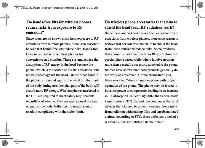 xlv Do hands-free kits for wireless phones reduce risks from exposure to RF emissions?Since there are no known risks from exposure to RF emissions from wireless phones, there is no reason to believe that hands-free kits reduce risks. Hands-free kits can be used with wireless phones for convenience and comfort. These systems reduce the absorption of RF energy in the head because the phone, which is the source of the RF emissions, will not be placed against the head. On the other hand, if the phone is mounted against the waist or other part of the body during use, then that part of the body will absorb more RF energy. Wireless phones marketed in the U.S. are required to meet safety requirements regardless of whether they are used against the head or against the body. Either configuration should result in compliance with the safety limit.Do wireless phone accessories that claim to shield the head from RF radiation work?Since there are no known risks from exposure to RF emissions from wireless phones, there is no reason to believe that accessories that claim to shield the head from those emissions reduce risks. Some products that claim to shield the user from RF absorption use special phone cases, while others involve nothing more than a metallic accessory attached to the phone. Studies have shown that these products generally do not work as advertised. Unlike “hand-free” kits, these so-called “shields” may interfere with proper operation of the phone. The phone may be forced to boost its power to compensate, leading to an increase in RF absorption. In February 2002, the Federal trade Commission (FTC) charged two companies that sold devices that claimed to protect wireless phone users from radiation with making false and unsubstantiated claims. According to FTC, these defendants lacked a reasonable basis to substantiate their claim.^W^zjOlPwsUGGwGGG{SGvGZXSGYWW]GGXXaWXGht