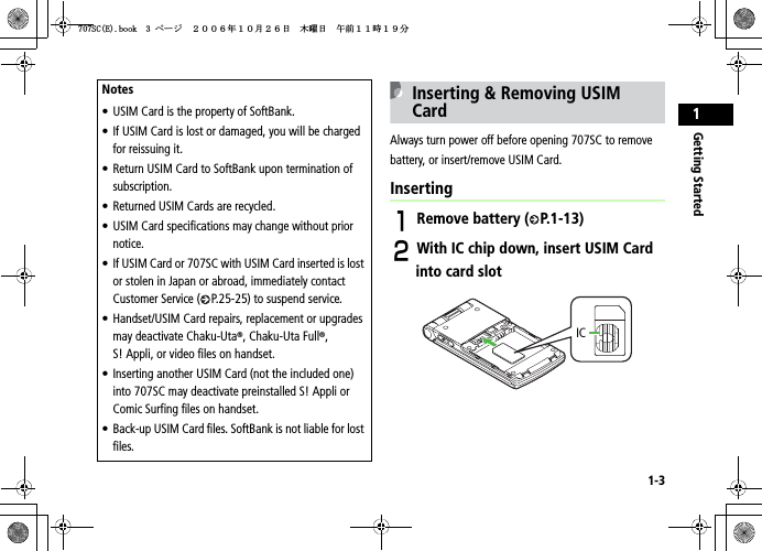1-3Getting Started1Inserting &amp; Removing USIM CardAlways turn power off before opening 707SC to remove battery, or insert/remove USIM Card.InsertingARemove battery ( P.1-13)BWith IC chip down, insert USIM Card into card slotNotes• USIM Card is the property of SoftBank.• If USIM Card is lost or damaged, you will be charged for reissuing it.• Return USIM Card to SoftBank upon termination of subscription.• Returned USIM Cards are recycled.• USIM Card specifications may change without prior notice.• If USIM Card or 707SC with USIM Card inserted is lost or stolen in Japan or abroad, immediately contact Customer Service ( P.25-25) to suspend service.• Handset/USIM Card repairs, replacement or upgrades may deactivate Chaku-Uta®, Chaku-Uta Full®,S! Appli, or video files on handset.• Inserting another USIM Card (not the included one) into 707SC may deactivate preinstalled S! Appli or Comic Surfing files on handset.• Back-up USIM Card files. SoftBank is not liable for lost files.IC5%&apos;DQQMࡍ࡯ࠫ㧞㧜㧜㧢ᐕ㧝㧜᦬㧞㧢ᣣޓᧁᦐᣣޓඦ೨㧝㧝ᤨ㧝㧥ಽ