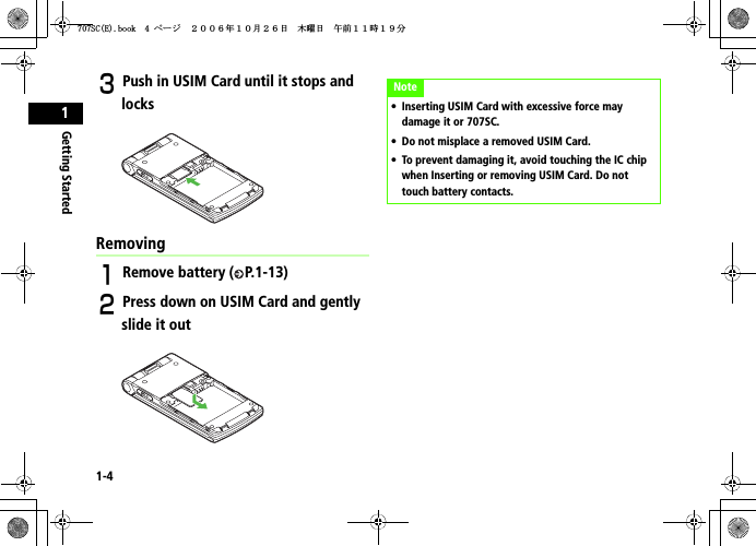 1-4Getting Started1CPush in USIM Card until it stops and locksRemovingARemove battery ( P.1-13)BPress down on USIM Card and gently slide it outNote• Inserting USIM Card with excessive force may damage it or 707SC. • Do not misplace a removed USIM Card.• To prevent damaging it, avoid touching the IC chip when Inserting or removing USIM Card. Do not touch battery contacts.5%&apos;DQQMࡍ࡯ࠫ㧞㧜㧜㧢ᐕ㧝㧜᦬㧞㧢ᣣޓᧁᦐᣣޓඦ೨㧝㧝ᤨ㧝㧥ಽ