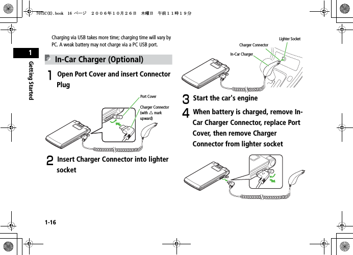 1-16Getting Started1Charging via USB takes more time; charging time will vary by PC. A weak battery may not charge via a PC USB port.In-Car Charger (Optional)AOpen Port Cover and insert Connector PlugBInsert Charger Connector into lighter socketCStart the car&apos;s engineDWhen battery is charged, remove In-Car Charger Connector, replace Port Cover, then remove Charger Connector from lighter socketPort CoverCharger Connector (with 䂦 mark upward)In-Car ChargerCharger ConnectorLighter Socket5%&apos;DQQMࡍ࡯ࠫ㧞㧜㧜㧢ᐕ㧝㧜᦬㧞㧢ᣣޓᧁᦐᣣޓඦ೨㧝㧝ᤨ㧝㧥ಽ