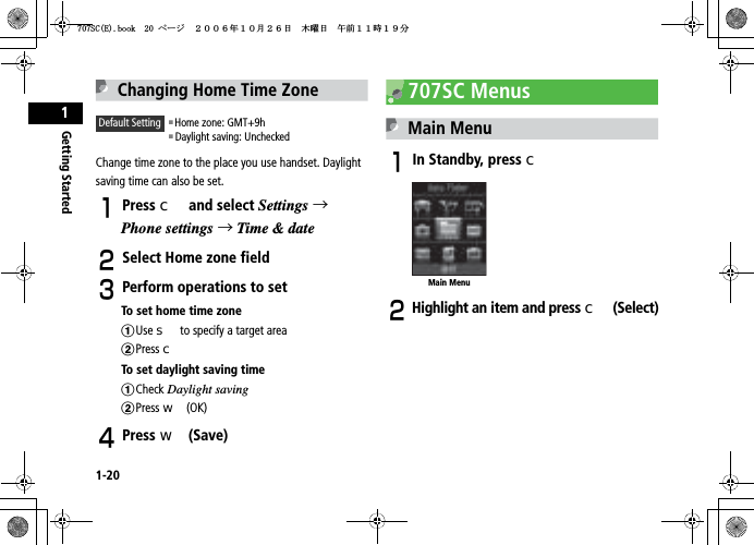1-20Getting Started1Changing Home Time ZoneChange time zone to the place you use handset. Daylight saving time can also be set.APress c and select Settings →Phone settings →Time &amp; dateBSelect Home zone field CPerform operations to setTo set home time zoneaUse s to specify a target areabPress cTo set daylight saving timeaCheck Daylight savingbPress w (OK)DPress w (Save)707SC MenusMain MenuAIn Standby, press cBHighlight an item and press c(Select)Default Setting 䂓Home zone: GMT+9h䂓 Daylight saving: UncheckedMain Menu5%&apos;DQQMࡍ࡯ࠫ㧞㧜㧜㧢ᐕ㧝㧜᦬㧞㧢ᣣޓᧁᦐᣣޓඦ೨㧝㧝ᤨ㧝㧥ಽ