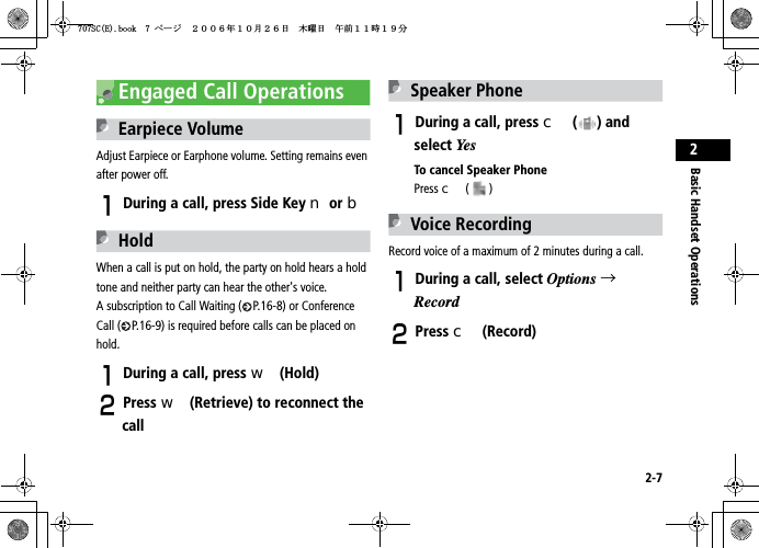 2-7Basic Handset Operations2Engaged Call OperationsEarpiece VolumeAdjust Earpiece or Earphone volume. Setting remains even after power off.ADuring a call, press Side Key n or bHoldWhen a call is put on hold, the party on hold hears a hold tone and neither party can hear the other&apos;s voice. A subscription to Call Waiting ( P.16-8) or Conference Call ( P.16-9) is required before calls can be placed on hold.ADuring a call, press w (Hold)BPress w (Retrieve) to reconnect the callSpeaker PhoneADuring a call, press c ( ) and select YesTo cancel Speaker PhonePress c ()Voice RecordingRecord voice of a maximum of 2 minutes during a call.ADuring a call, select Options →RecordBPress c (Record)5%&apos;DQQMࡍ࡯ࠫ㧞㧜㧜㧢ᐕ㧝㧜᦬㧞㧢ᣣޓᧁᦐᣣޓඦ೨㧝㧝ᤨ㧝㧥ಽ