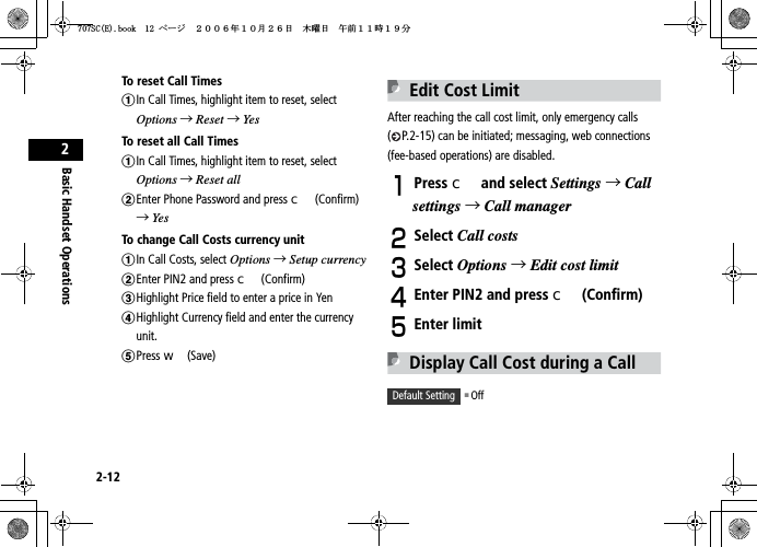 2-12Basic Handset Operations2To reset  Call T imesaIn Call Times, highlight item to reset, select Options →Reset →YesTo reset all Call TimesaIn Call Times, highlight item to reset, select Options →Reset allbEnter Phone Password and press c (Confirm)  →YesTo change Call Costs currency unitaIn Call Costs, select Options →Setup currencybEnter PIN2 and press c (Confirm)cHighlight Price field to enter a price in YendHighlight Currency field and enter the currency unit.ePress w (Save)Edit Cost LimitAfter reaching the call cost limit, only emergency calls ( P.2-15) can be initiated; messaging, web connections (fee-based operations) are disabled.APress c and select Settings →Callsettings →Call managerBSelect Call costsCSelect Options →Edit cost limitDEnter PIN2 and press c (Confirm)EEnter limitDisplay Call Cost during a CallDefault Setting 䂓 Off5%&apos;DQQMࡍ࡯ࠫ㧞㧜㧜㧢ᐕ㧝㧜᦬㧞㧢ᣣޓᧁᦐᣣޓඦ೨㧝㧝ᤨ㧝㧥ಽ