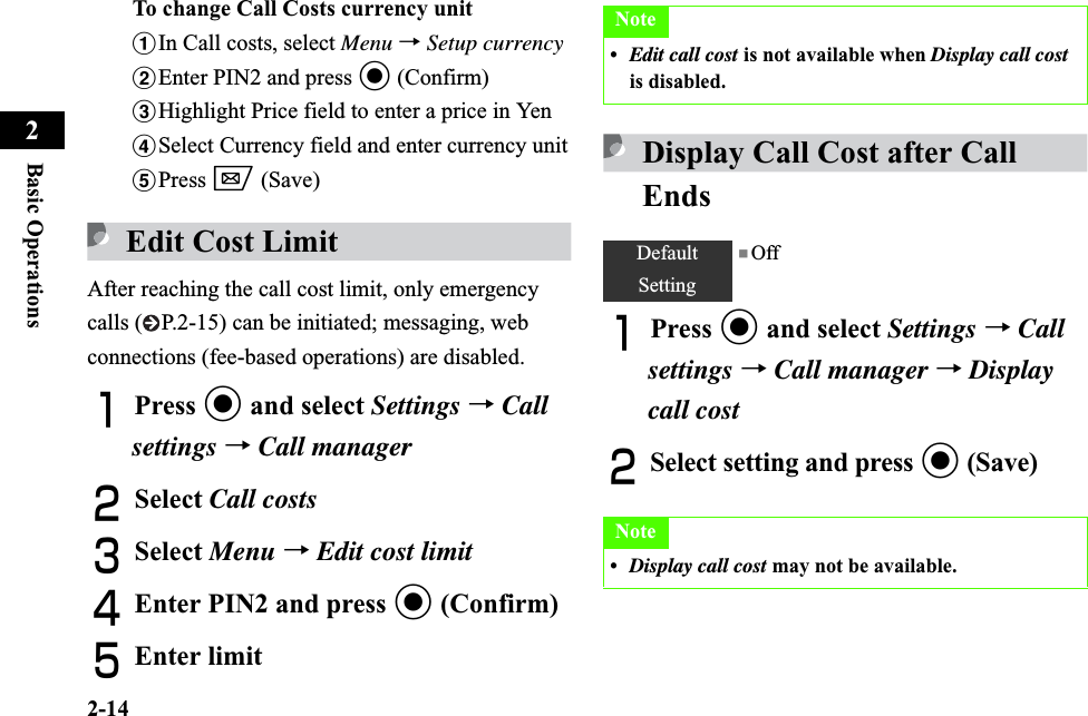 2-14Basic Operations2To change Call Costs currency unitaIn Call costs, select Menu →Setup currencybEnter PIN2 and press c (Confirm)cHighlight Price field to enter a price in YendSelect Currency field and enter currency unitePress w (Save)Edit Cost LimitAfter reaching the call cost limit, only emergency calls ( P.2-15) can be initiated; messaging, web connections (fee-based operations) are disabled.APress c and select Settings →Callsettings →Call managerBSelect Call costsCSelect Menu →Edit cost limitDEnter PIN2 and press c (Confirm)EEnter limitDisplay Call Cost after Call EndsAPress c and select Settings →Call settings →Call manager →Display call costBSelect setting and press c (Save)Note•Edit call cost is not available when Display call costis disabled.DefaultSetting■ OffNote•Display call cost may not be available.