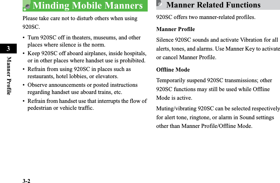 3-2Manner Profile3Minding Mobile MannersPlease take care not to disturb others when using 920SC.• Turn 920SC off in theaters, museums, and other places where silence is the norm.• Keep 920SC off aboard airplanes, inside hospitals, or in other places where handset use is prohibited.• Refrain from using 920SC in places such as restaurants, hotel lobbies, or elevators.• Observe announcements or posted instructions regarding handset use aboard trains, etc.• Refrain from handset use that interrupts the flow of pedestrian or vehicle traffic.Manner Related Functions920SC offers two manner-related profiles. Manner ProfileSilence 920SC sounds and activate Vibration for all alerts, tones, and alarms. Use Manner Key to activate or cancel Manner Profile.Offline ModeTemporarily suspend 920SC transmissions; other 920SC functions may still be used while Offline Mode is active.Muting/vibrating 920SC can be selected respectively for alert tone, ringtone, or alarm in Sound settings other than Manner Profile/Offline Mode.