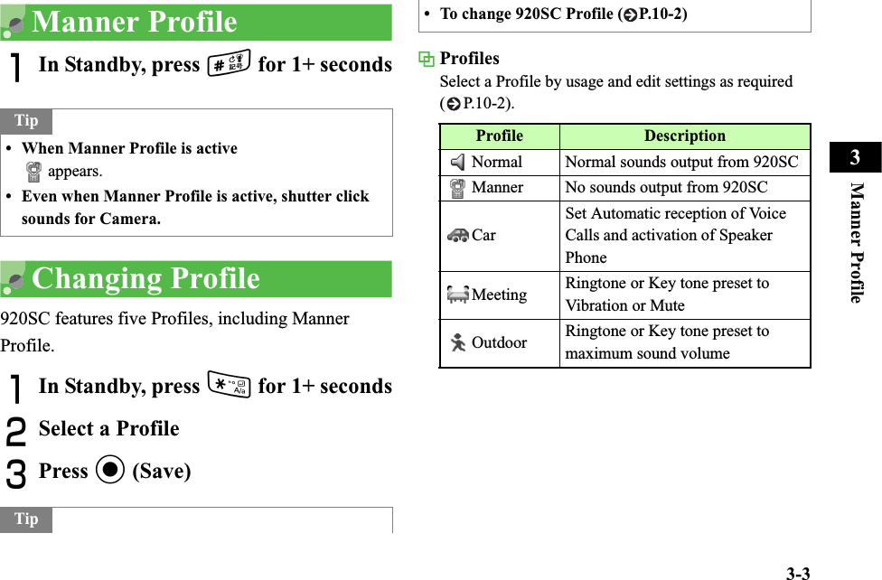 3-3Manner Profile3Manner ProfileAIn Standby, press # for 1+ secondsChanging Profile920SC features five Profiles, including Manner Profile.AIn Standby, press * for 1+ secondsBSelect a ProfileCPress c (Save)Profiles Select a Profile by usage and edit settings as required ( P.10-2).Tip• When Manner Profile is activeappears.• Even when Manner Profile is active, shutter click sounds for Camera.Tip• To change 920SC Profile ( P.10-2)Profile DescriptionNormal Normal sounds output from 920SCManner No sounds output from 920SCCarSet Automatic reception of Voice Calls and activation of Speaker PhoneMeeting Ringtone or Key tone preset to Vibration or MuteOutdoor Ringtone or Key tone preset to maximum sound volume
