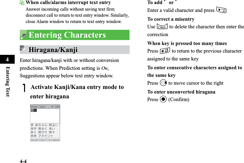4-4Entering Text4When calls/alarms interrupt text entryAnswer incoming calls without saving text first; disconnect call to return to text entry window. Similarly, close Alarm window to return to text entry window.Entering CharactersHiragana/KanjiEnter hiragana/kanji with or without conversion predictions. When Prediction setting is On,Suggestions appear below text entry window.AActivate Kanji/Kana entry mode to enter hiraganaTo add ゛or ゜Enter a valid character and press *To correct a misentryUse C to delete the character then enter the correctionWhen key is pressed too many timesPress # to return to the previous character assigned to the same keyTo enter consecutive characters assigned to the same keyPress r to move cursor to the rightTo enter unconverted hiraganaPress c (Confirm)