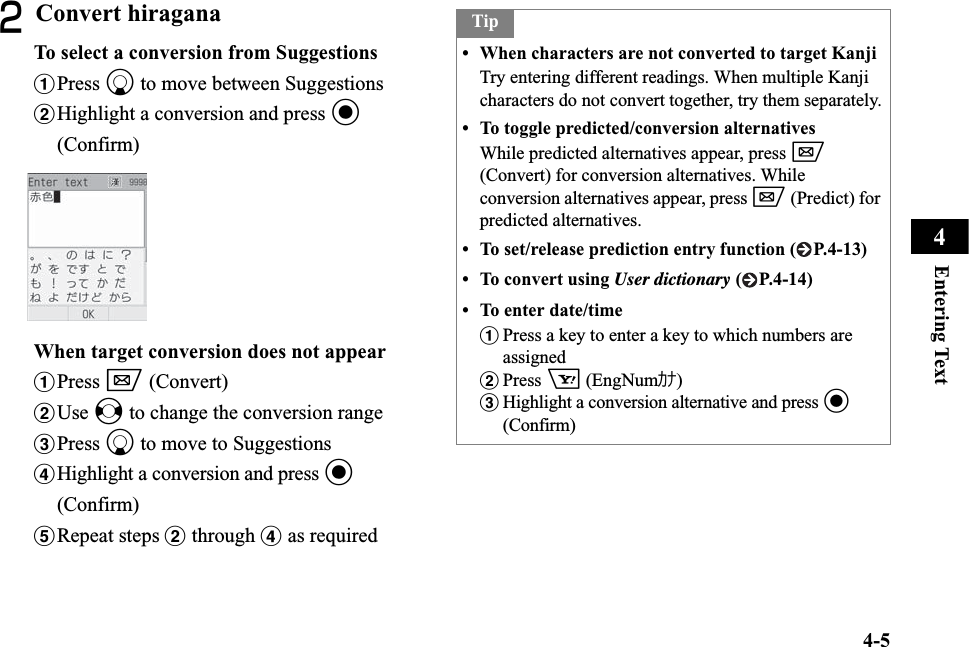 4-5Entering Text4BConvert hiraganaTo select a conversion from SuggestionsaPress d to move between SuggestionsbHighlight a conversion and press c(Confirm)When target conversion does not appearaPress w (Convert)bUse s to change the conversion rangecPress d to move to SuggestionsdHighlight a conversion and press c(Confirm)eRepeat steps b through d as requiredTip• When characters are not converted to target KanjiTry entering different readings. When multiple Kanji characters do not convert together, try them separately.• To toggle predicted/conversion alternativesWhile predicted alternatives appear, press w(Convert) for conversion alternatives. While conversion alternatives appear, press w (Predict) for predicted alternatives.• To set/release prediction entry function ( P.4-13)• To convert using User dictionary ( P.4-14)• To enter date/time aPress a key to enter a key to which numbers are assigned bPress o (EngNumｶﾅ)cHighlight a conversion alternative and press c(Confirm)