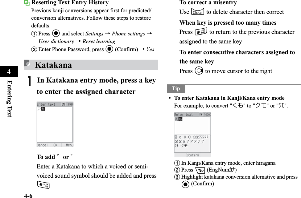 4-6Entering Text4Resetting Text Entry HistoryPrevious kanji conversions appear first for predicted/conversion alternatives. Follow these steps to restore defaults.aPress c and select Settings →Phone settings →User dictionary →Reset learningbEnter Phone Password, press c (Confirm) →YesKatakanaAIn Katakana entry mode, press a key to enter the assigned characterTo add ゛or ゜Enter a Katakana to which a voiced or semi-voiced sound symbol should be added and press *To correct a misentryUse C to delete character then correctWhen key is pressed too many timesPress # to return to the previous character assigned to the same keyTo enter consecutive characters assigned to the same keyPress r to move cursor to the rightTip• To enter Katakana in Kanji/Kana entry modeFor example, to convert &quot;くも&quot; to &quot;クモ&quot; or &quot;ｸﾓ&quot;.aIn Kanji/Kana entry mode, enter hiraganabPress o (EngNumｶﾅ)cHighlight katakana conversion alternative and press c (Confirm)