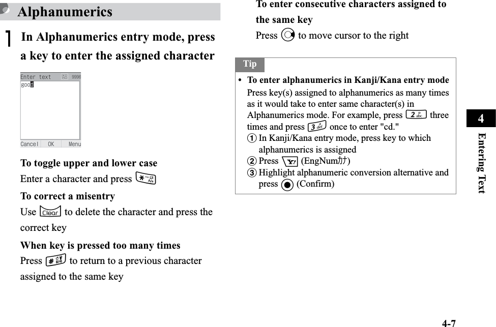 4-7Entering Text4AlphanumericsAIn Alphanumerics entry mode, press a key to enter the assigned characterTo toggle upper and lower caseEnter a character and press *To correct a misentryUse C to delete the character and press the correct keyWhen key is pressed too many timesPress # to return to a previous character assigned to the same keyTo enter consecutive characters assigned to the same keyPress r to move cursor to the rightTip• To enter alphanumerics in Kanji/Kana entry modePress key(s) assigned to alphanumerics as many times as it would take to enter same character(s) in Alphanumerics mode. For example, press 2 three times and press 3 once to enter &quot;cd.&quot;aIn Kanji/Kana entry mode, press key to which alphanumerics is assigned bPress o (EngNumｶﾅ)cHighlight alphanumeric conversion alternative and press c (Confirm)