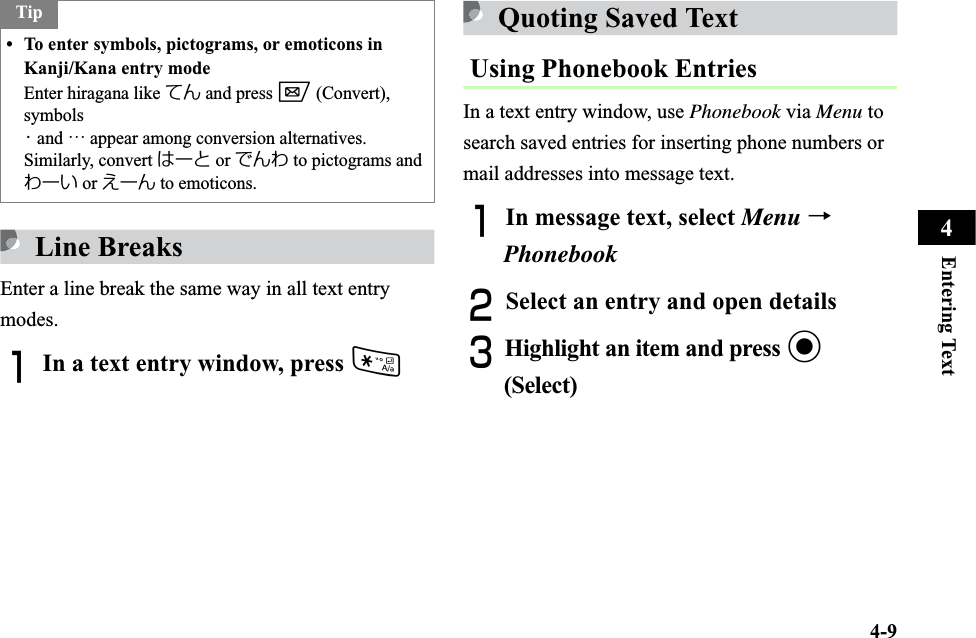 4-9Entering Text4Line BreaksEnter a line break the same way in all text entry modes.AIn a text entry window, press *Quoting Saved Text Using Phonebook EntriesIn a text entry window, use Phonebook via Menu to search saved entries for inserting phone numbers or mail addresses into message text.AIn message text, select Menu →PhonebookBSelect an entry and open detailsCHighlight an item and press c(Select)Tip• To enter symbols, pictograms, or emoticons in Kanji/Kana entry modeEnter hiragana like てん and press w (Convert), symbols ・ and … appear among conversion alternatives. Similarly, convert はーと or でんわ to pictograms and わーい or えーん to emoticons.
