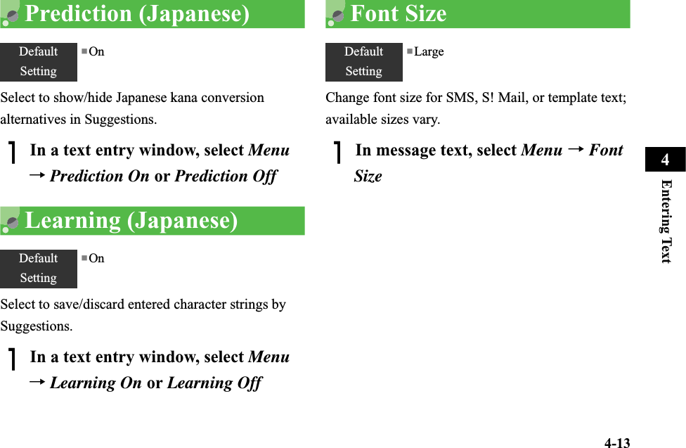 4-13Entering Text4Prediction (Japanese)Select to show/hide Japanese kana conversion alternatives in Suggestions.AIn a text entry window, select Menu→Prediction On or Prediction OffLearning (Japanese)Select to save/discard entered character strings by Suggestions.AIn a text entry window, select Menu→Learning On or Learning OffFont SizeChange font size for SMS, S! Mail, or template text; available sizes vary.AIn message text, select Menu →FontSizeDefaultSetting■OnDefaultSetting■OnDefaultSetting■Large