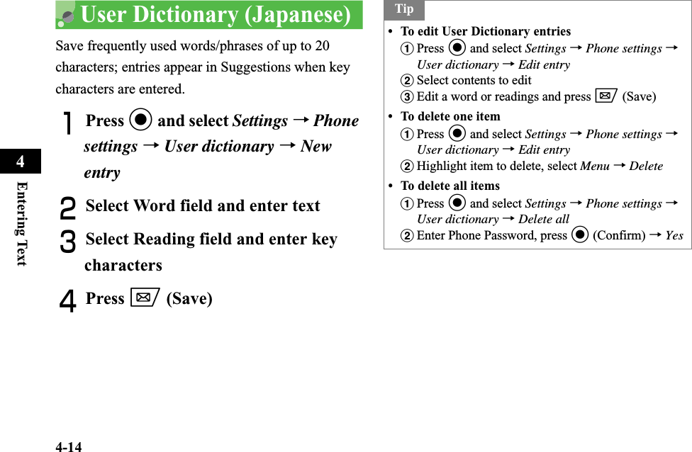 4-14Entering Text4User Dictionary (Japanese)Save frequently used words/phrases of up to 20 characters; entries appear in Suggestions when key characters are entered.APress c and select Settings →Phonesettings →User dictionary →NewentryBSelect Word field and enter textCSelect Reading field and enter key charactersDPress w (Save) Tip• To edit User Dictionary entriesaPress c and select Settings →Phone settings →User dictionary →Edit entrybSelect contents to edit cEdit a word or readings and press w (Save) • To delete one itemaPress c and select Settings →Phone settings →User dictionary →Edit entrybHighlight item to delete, select Menu →Delete• To delete all itemsaPress c and select Settings →Phone settings →User dictionary →Delete allbEnter Phone Password, press c (Confirm) →Yes