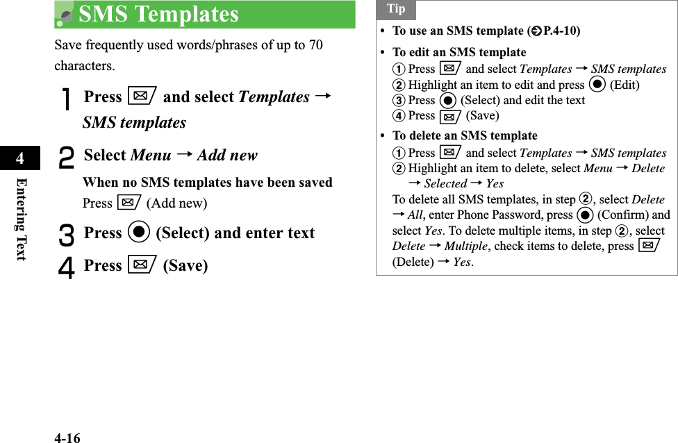 4-16Entering Text4SMS TemplatesSave frequently used words/phrases of up to 70 characters.APress w and select Templates →SMS templatesBSelect Menu →Add newWhen no SMS templates have been savedPress w (Add new) CPress c (Select) and enter textDPress w (Save)Tip• To use an SMS template ( P.4-10)• To edit an SMS templateaPress w and select Templates →SMS templatesbHighlight an item to edit and press c (Edit) cPress c (Select) and edit the text dPress w (Save)• To delete an SMS templateaPress w and select Templates →SMS templatesbHighlight an item to delete, select Menu →Delete→Selected →YesTo delete all SMS templates, in step b, select Delete→All, enter Phone Password, press c (Confirm) and select Yes. To delete multiple items, in step b, select Delete →Multiple, check items to delete, press w(Delete) →Yes.