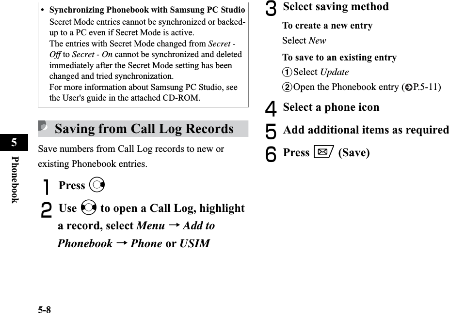 5-8Phonebook5Saving from Call Log RecordsSave numbers from Call Log records to new or existing Phonebook entries.APress rBUse s to open a Call Log, highlight a record, select Menu →Add toPhonebook →Phone or USIMCSelect saving methodTo create a new entrySelect NewTo save to an existing entryaSelect UpdatebOpen the Phonebook entry ( P.5-11)DSelect a phone iconEAdd additional items as requiredFPress w (Save)• Synchronizing Phonebook with Samsung PC StudioSecret Mode entries cannot be synchronized or backed-up to a PC even if Secret Mode is active.The entries with Secret Mode changed from Secret - Off to Secret - On cannot be synchronized and deleted immediately after the Secret Mode setting has been changed and tried synchronization.For more information about Samsung PC Studio, see the User&apos;s guide in the attached CD-ROM.