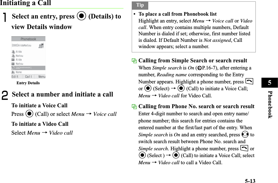 5-13Phonebook5Initiating a CallASelect an entry, press c (Details) to view Details windowBSelect a number and initiate a callTo initiate a Voice CallPress c (Call) or select Menu →Voice callTo initiate a Video CallSelect Menu →Video callCalling from Simple Search or search resultWhen Simple search is On ( P.16-7), after entering a number, Reading name corresponding to the Entry Number appears. Highlight a phone number, press tor c (Select) →c (Call) to initiate a Voice Call; Menu →Video call for Video Call.Calling from Phone No. search or search resultEnter 4-digit number to search and open entry name/phone number; this search for entries contains the entered number at the first/last part of the entry. When Simple search is On and an entry searched, press s to switch search result between Phone No. search and Simple search. Highlight a phone number, press t or c (Select ) →c (Call) to initiate a Voice Call; select Menu →Video call to call a Video Call.Entry DetailsTip• To place a call from Phonebook listHighlight an entry, select Menu →Voice call or Video call. When entry contains multiple numbers, Default Number is dialed if set; otherwise, first number listed is dialed. If Default Number is Not assigned, Call window appears; select a number.