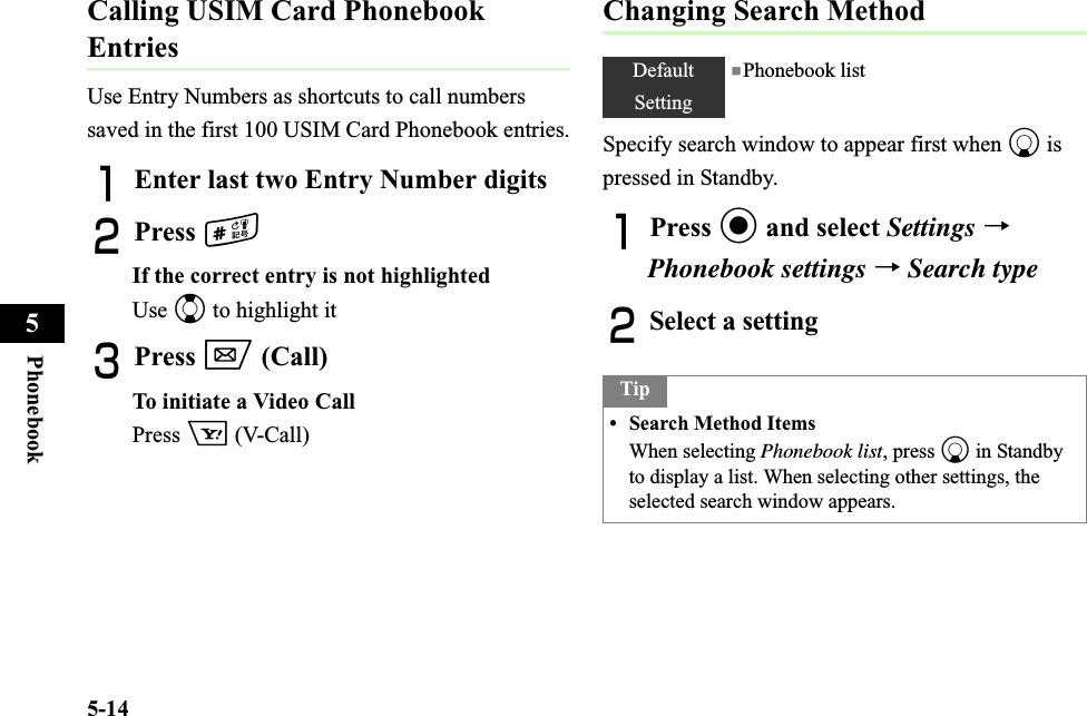 5-14Phonebook5Calling USIM Card Phonebook EntriesUse Entry Numbers as shortcuts to call numbers saved in the first 100 USIM Card Phonebook entries.AEnter last two Entry Number digitsBPress #If the correct entry is not highlightedUse j to highlight itCPress w (Call)To initiate a Video CallPress o (V-Call)Changing Search MethodSpecify search window to appear first when d is pressed in Standby.APress c and select Settings →Phonebook settings →Search typeBSelect a settingDefaultSetting■Phonebook listTip• Search Method ItemsWhen selecting Phonebook list, press d in Standby to display a list. When selecting other settings, the selected search window appears.